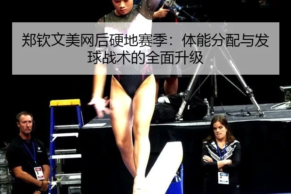 郑钦文美网后硬地赛季：体能分配与发球战术的全面升级