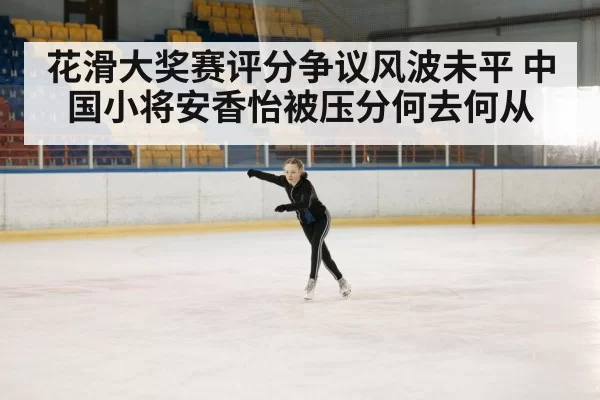 花滑大奖赛评分争议风波未平 中国小将安香怡被压分何去何从