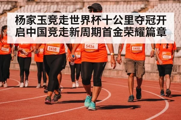 杨家玉竞走世界杯十公里夺冠开启中国竞走新周期首金荣耀篇章