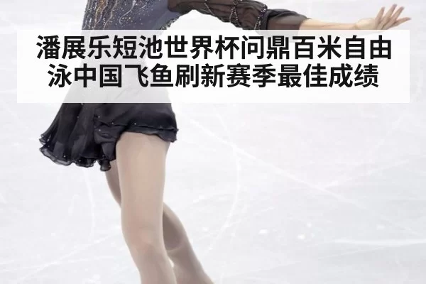 潘展乐短池世界杯问鼎百米自由泳中国飞鱼刷新赛季最佳成绩