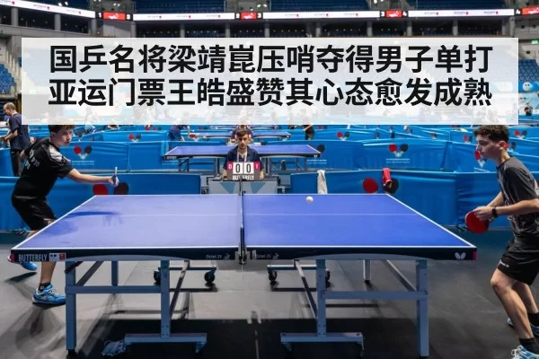 国乒名将梁靖崑压哨夺得男子单打亚运门票王皓盛赞其心态愈发成熟